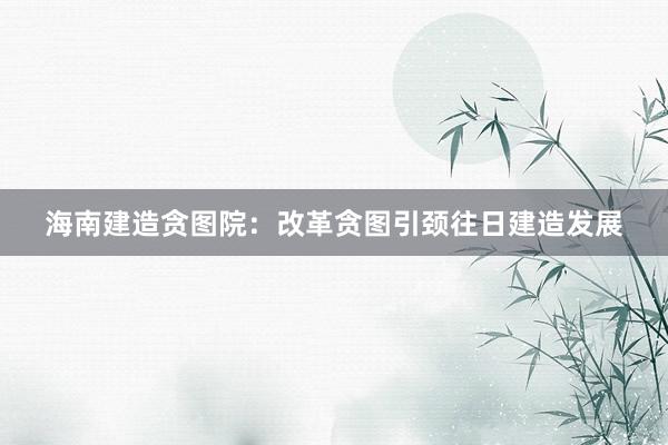 海南建造贪图院：改革贪图引颈往日建造发展
