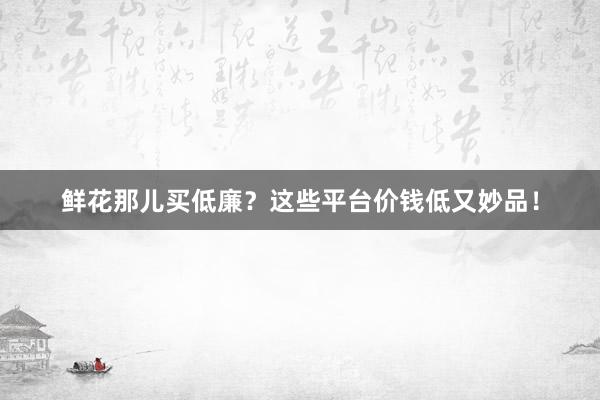 鲜花那儿买低廉？这些平台价钱低又妙品！